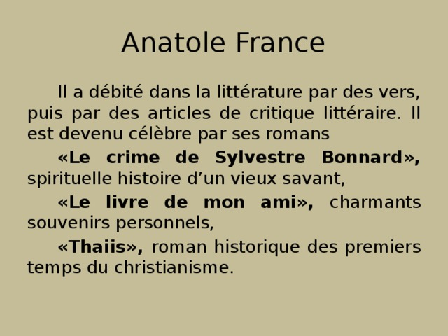 Anatole France Il a débité dans la littérature par des vers, puis par des articles de critique littéraire. Il est devenu célèbre par ses romans «Le crime de Sylvestre Bonnard», spirituelle histoire d’un vieux savant, «Le livre de mon ami», charmants souvenirs personnels, «Thaiis», roman historique des premiers temps du christianisme. 