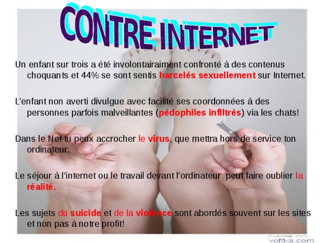 Un enfant sur trois a été involontairaiment confronté à des contenus choquants et 44% se sont sentis harcelés sexuellement sur Internet. L’enfant non averti divulgue avec facilité ses coordonnées à des personnes parfois malveillantes ( pédophiles infiltrés ) via les chats! Dans le Net tu peux accrocher le  virus , que mettra hors de service ton ordinateur. Le séjour à l’internet ou le travail devant l’ordinateur peut faire oublier la réalité. Les sujets du suicide et de la violence  sont abordés souvent sur les sites et non pas à notre profit! 