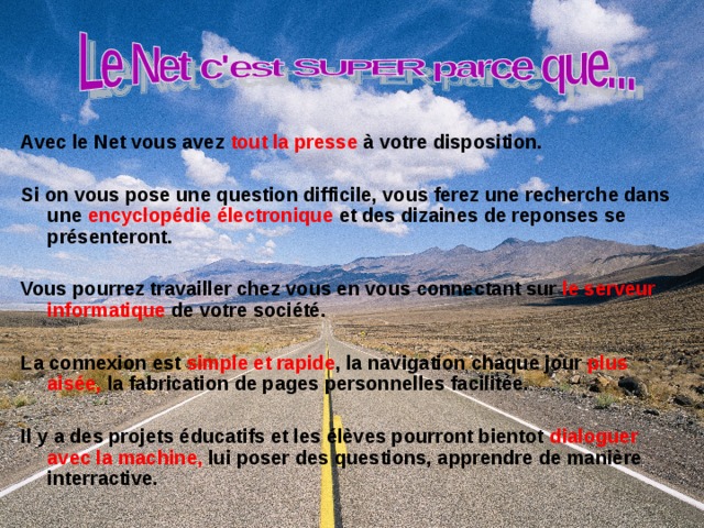 Avec le Net vous avez tout la presse à votre disposition.  Si on vous pose une question difficile, vous ferez une recherche dans une encyclopédie électronique et des dizaines de reponses se présenteront. Vous pourrez travailler chez vous en vous connectant sur le serveur informatique de votre société.  La connexion est simple et rapide , la navigation chaque jour plus aisée, la fabrication de pages personnelles facilitée.  Il y a des projets éducatifs et les élèves pourront bientot dialoguer avec la machine, lui poser des questions, apprendre de manière interractive. 