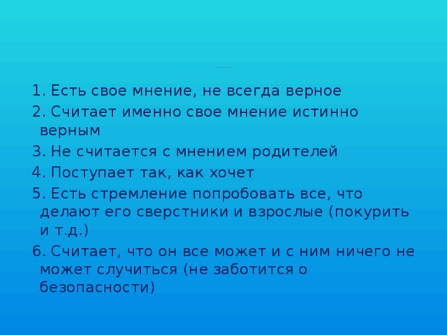 Восьмиклассники находятся на 3 этапе развития самостоятельности: «Пробую быть самостоятельным, хотя не очень умею».     1. Есть свое мнение, не всегда верное  2. Считает именно свое мнение истинно верным  3. Не считается с мнением родителей  4. Поступает так, как хочет  5. Есть стремление попробовать все, что делают его сверстники и взрослые (покурить и т.д.)  6. Считает, что он все может и с ним ничего не может случиться (не заботится о безопасности) 