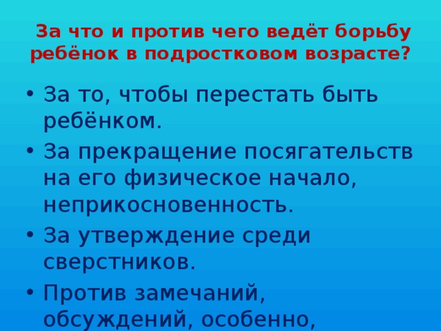  За что и против чего ведёт борьбу ребёнок в подростковом возрасте? За то, чтобы перестать быть ребёнком. За прекращение посягательств на его физическое начало, неприкосновенность. За утверждение среди сверстников. Против замечаний, обсуждений, особенно, ироничных, по поводу его физической взрослости. 