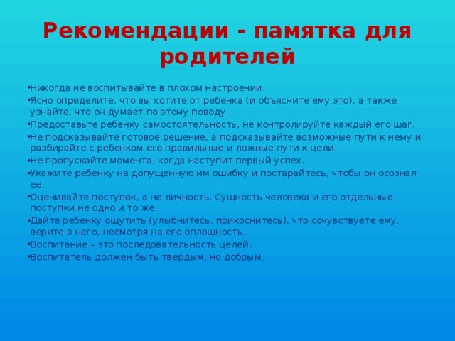 Рекомендации - памятка для родителей Никогда не воспитывайте в плохом настроении. Ясно определите, что вы хотите от ребенка (и объясните ему это), а также узнайте, что он думает по этому поводу. Предоставьте ребенку самостоятельность, не контролируйте каждый его шаг. Не подсказывайте готовое решение, а подсказывайте возможные пути к нему и разбирайте с ребенком его правильные и ложные пути к цели. Не пропускайте момента, когда наступит первый успех. Укажите ребенку на допущенную им ошибку и постарайтесь, чтобы он осознал ее. Оценивайте поступок, а не личность. Сущность человека и его отдельные поступки не одно и то же. Дайте ребенку ощутить (улыбнитесь, прикоснитесь), что сочувствуете ему, верите в него, несмотря на его оплошность. Воспитание – это последовательность целей. Воспитатель должен быть твердым, но добрым. 