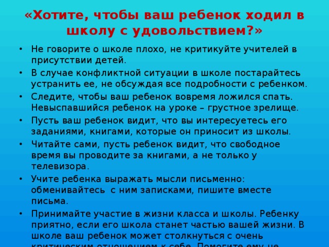 «Хотите, чтобы ваш ребенок ходил в школу с удовольствием?» Не говорите о школе плохо, не критикуйте учителей в присутствии детей. В случае конфликтной ситуации в школе постарайтесь устранить ее, не обсуждая все подробности с ребенком. Следите, чтобы ваш ребенок вовремя ложился спать. Невыспавшийся ребенок на уроке – грустное зрелище. Пусть ваш ребенок видит, что вы интересуетесь его заданиями, книгами, которые он приносит из школы. Читайте сами, пусть ребенок видит, что свободное время вы проводите за книгами, а не только у телевизора. Учите ребенка выражать мысли письменно: обменивайтесь  с ним записками, пишите вместе письма. Принимайте участие в жизни класса и школы. Ребенку приятно, если его школа станет частью вашей жизни. В школе ваш ребенок может столкнуться с очень критическим отношением к себе. Помогите ему не потерять веры в себя. 