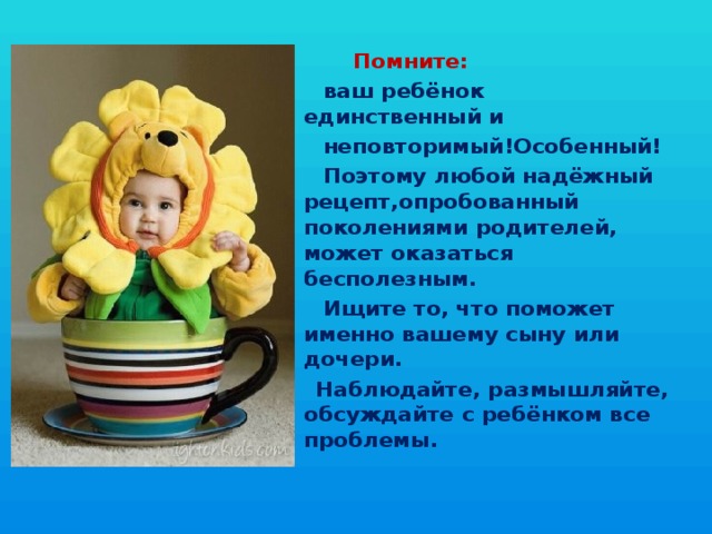  Помните:  ваш ребёнок единственный и  неповторимый!Особенный!  Поэтому любой надёжный рецепт,опробованный поколениями родителей, может оказаться бесполезным.  Ищите то, что поможет именно вашему сыну или дочери.  Наблюдайте, размышляйте, обсуждайте с ребёнком все проблемы. 