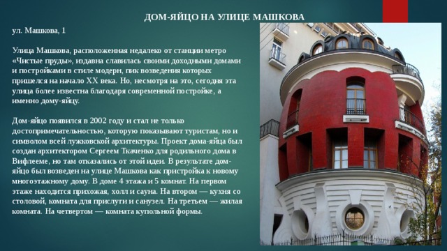 Дом-яйцо на улице МашковА ул. Машкова, 1   Улица Машкова, расположенная недалеко от станции метро «Чистые пруды», издавна славилась своими доходными домами и постройками в стиле модерн, пик возведения которых пришелся на начало ХХ века. Но, несмотря на это, сегодня эта улица более известна благодаря современной постройке, а именно дому-яйцу.   Дом-яйцо появился в 2002 году и стал не только достопримечательностью, которую показывают туристам, но и символом всей лужковской архитектуры. Проект дома-яйца был создан архитектором Сергеем Ткаченко для родильного дома в Вифлееме, но там отказались от этой идеи. В результате дом-яйцо был возведен на улице Машкова как пристройка к новому многоэтажному дому. В доме 4 этажа и 5 комнат. На первом этаже находится прихожая, холл и сауна. На втором — кухня со столовой, комната для прислуги и санузел. На третьем — жилая комната. На четвертом — комната купольной формы. 
