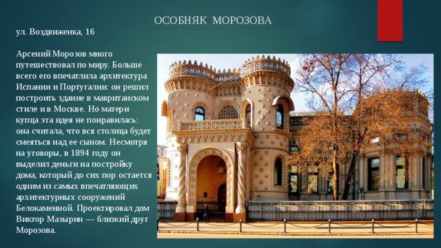 ОСОБНЯК МОРОЗОВА ул. Воздвиженка, 16   Арсений Морозов много путешествовал по миру. Больше всего его впечатлила архитектура Испании и Португалии: он решил построить здание в мавританском стиле и в Москве. Но матери купца эта идея не понравилась: она считала, что вся столица будет смеяться над ее сыном. Несмотря на уговоры, в 1894 году он выделил деньги на постройку дома, который до сих пор остается одним из самых впечатляющих архитектурных сооружений Белокаменной. Проектировал дом Виктор Мазырин — близкий друг Морозова. 