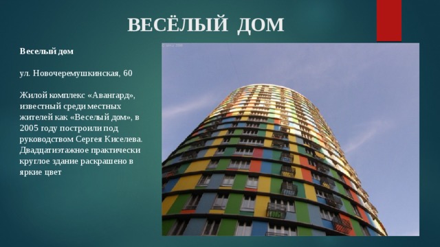 ВЕСЁЛЫЙ ДОМ Веселый дом   ул. Новочеремушкинская, 60   Жилой комплекс «Авангард», известный среди местных жителей как «Веселый дом», в 2005 году построили под руководством Сергея Киселева. Двадцатиэтажное практически круглое здание раскрашено в яркие цвет 