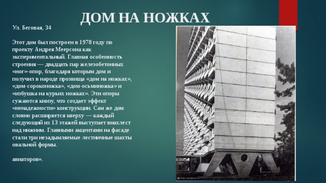 ДОМ НА НОЖКАХ Ул. Беговая, 34   Этот дом был построен в 1978 году по проекту Андрея Меерсона как экспериментальный. Главная особенность строения — двадцать пар железобетонных «ног»-опор, благодаря которым дом и получил в народе прозвища «дом на ножках», «дом-сороконожка», «дом-осьминожка» и «избушка на курьих ножках». Эти опоры сужаются книзу, что создает эффект «ненадежности» конструкции. Сам же дом словно расширяется кверху — каждый следующий из 13 этажей выступает внахлест над нижним. Главными акцентами на фасаде стали три незадымляемые лестничные шахты овальной формы.   авиаторов». 