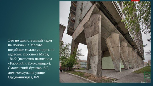 Это не единственный «дом на ножках» в Москве: подобные можно увидеть по адресам: проспект Мира, 184/2 (напротив памятника «Рабочий и Колхозница»), Смоленский бульвар, 6/8, дом-коммуна на улице Орджоникидзе, 8/9. 