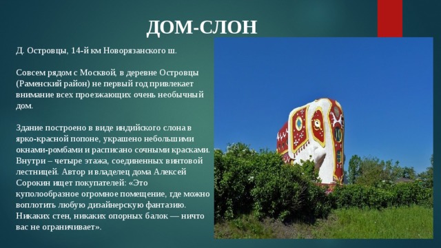 ДОМ-СЛОН Д. Островцы, 14-й км Новорязанского ш.   Совсем рядом с Москвой, в деревне Островцы (Раменский район) не первый год привлекает внимание всех проезжающих очень необычный дом.   Здание построено в виде индийского слона в ярко-красной попоне, украшено небольшими окнами-ромбами и расписано сочными красками. Внутри – четыре этажа, соединенных винтовой лестницей. Автор и владелец дома Алексей Сорокин ищет покупателей: «Это куполообразное огромное помещение, где можно воплотить любую дизайнерскую фантазию. Никаких стен, никаких опорных балок — ничто вас не ограничивает». 