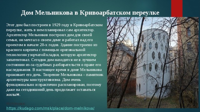 Дом Мельникова в Кривоарбатском переулке    Этот дом был построен в 1929 году в Кривоарбатском переулке, жить в нем планировал сам архитектор. Архитектор Мельников построил дом для своей семьи, он мечтал о своем доме и работал над его проектом в начале 20-х годов. Здание построено из красного кирпича с помощью оригинальной технологии узорчатой кладки, которую архитектор запатентовал. Сегодня дом находится не в лучшем состоянии из-за судебных разбирательств о праве его наследования. В настоящее время в доме Мельникова проживает его дочь. Творение Мельникова – памятник архитектуры конструктивизма. Дом очень функционально и практично распланирован, поэтому даже на сегодняшний день продолжает оставаться жилы м.    Источник:  https://kudago.com/msk/place/dom-melnikova/ 