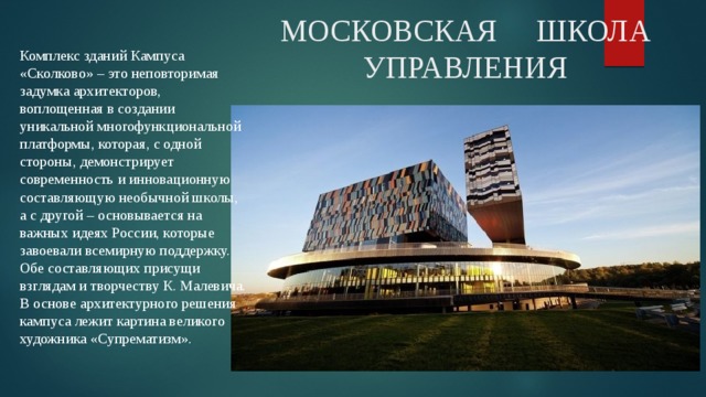 МОСКОВСКАЯ ШКОЛА УПРАВЛЕНИЯ Комплекс зданий Кампуса «Сколково» – это неповторимая задумка архитекторов, воплощенная в создании уникальной многофункциональной платформы, которая, с одной стороны, демонстрирует современность и инновационную составляющую необычной школы, а с другой – основывается на важных идеях России, которые завоевали всемирную поддержку. Обе составляющих присущи взглядам и творчеству К. Малевича. В основе архитектурного решения кампуса лежит картина великого художника «Супрематизм». 
