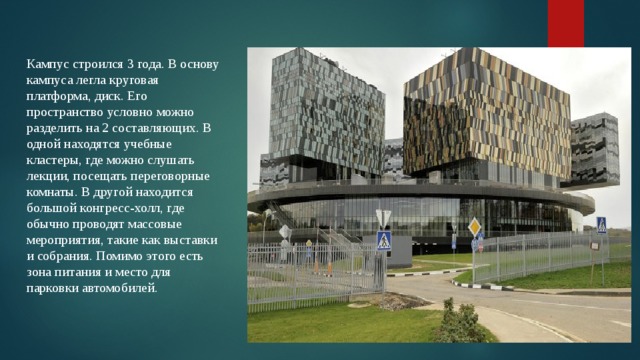 Кампус строился 3 года. В основу кампуса легла круговая платформа, диск. Его пространство условно можно разделить на 2 составляющих. В одной находятся учебные кластеры, где можно слушать лекции, посещать переговорные комнаты. В другой находится большой конгресс-холл, где обычно проводят массовые мероприятия, такие как выставки и собрания. Помимо этого есть зона питания и место для парковки автомобилей. 