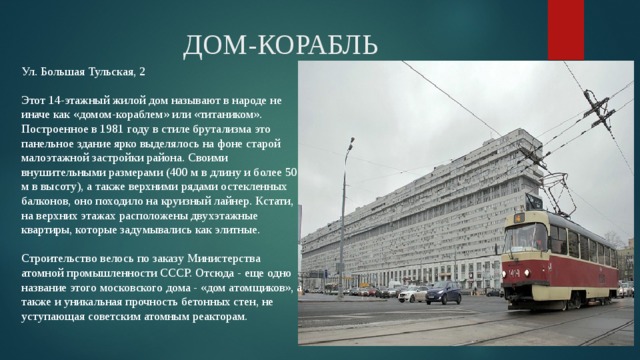 ДОМ-КОРАБЛЬ Ул. Большая Тульская, 2   Этот 14-этажный жилой дом называют в народе не иначе как «домом-кораблем» или «титаником». Построенное в 1981 году в стиле брутализма это панельное здание ярко выделялось на фоне старой малоэтажной застройки района. Своими внушительными размерами (400 м в длину и более 50 м в высоту), а также верхними рядами остекленных балконов, оно походило на круизный лайнер. Кстати, на верхних этажах расположены двухэтажные квартиры, которые задумывались как элитные.   Строительство велось по заказу Министерства атомной промышленности СССР. Отсюда - еще одно название этого московского дома - «дом атомщиков», а также и уникальная прочность бетонных стен, не уступающая советским атомным реакторам. 