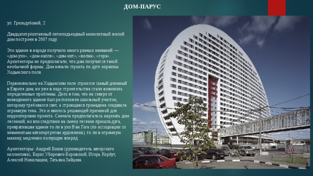 ДОМ-ПАРУС    ул. Гризодубовой, 2   Двадцатитрёхэтажный пятиподъездный монолитный жилой дом построен в 2007 году.    Это здание в народе получило много разных названий — «дом-ухо», «дом-капля», «дом-кит», «волна», «гора». Архитекторы не предполагали, что дом получится такой необычной формы. Дом начали строить по дуге окраины Ходынского поля.   Первоначально на Ходынском поле строился самый длинный в Европе дом, но уже в ходе строительства стали возникать определенные проблемы. Дело в том, что на севере от возводимого здания был расположен школьный участок, которому требовался свет, а строящаяся громадина создавала огромную тень. Это и явилось решающей причиной для корректировки проекта. Сначала предполагалось нарезать дом лесенкой, но впоследствии на смену лесенке пришла дуга, превратившая здание то ли в ухо Ван Гога (по ассоциации со знаменитым автопортретом художника), то ли в огромную махину, медленно ползущую вперёд.   Архитекторы: Андрей Боков (руководитель авторского коллектива), Борис Уборевич-Боровский, Игорь Корбут, Алексей Николашин, Татьяна Зайцева 