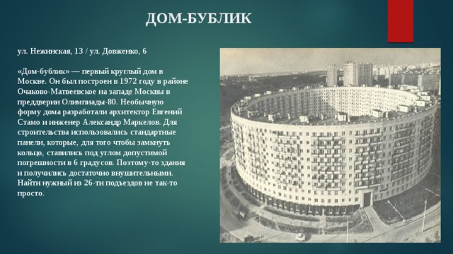ДОМ-БУБЛИК ул. Нежинская, 13 / ул. Довженко, 6   «Дом-бублик» — первый круглый дом в Москве. Он был построен в 1972 году в районе Очаково-Матвеевское на западе Москвы в преддверии Олимпиады-80. Необычную форму дома разработали архитектор Евгений Стамо и инженер Александр Маркелов. Для строительства использовались стандартные панели, которые, для того чтобы замкнуть кольцо, ставились под углом допустимой погрешности в 6 градусов. Поэтому-то здания и получились достаточно внушительными. Найти нужный из 26-ти подъездов не так-то просто. 