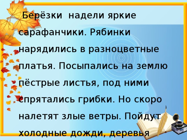  Берёзки надели яркие сарафанчики. Рябинки нарядились в разноцветные платья. Посыпались на землю пёстрые листья, под ними спрятались грибки. Но скоро налетят злые ветры. Пойдут холодные дожди, деревья скинут свой прекрасный наряд. 
