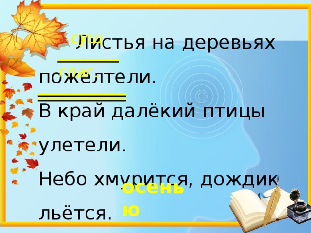 сущ .  Листья на деревьях пожелтели. В край далёкий птицы улетели. Небо хмурится, дождик льётся. Это время ……… зовётся . глаг. осенью 