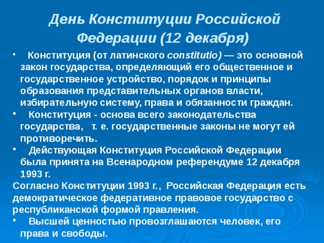 День Конституции Российской Федерации (12 декабря)   Конституция (от латинского constitutio) — это основной закон государства, определяющий его общественное и государственное устройство, порядок и принципы образования представительных органов власти, избирательную систему, права и обязанности граждан.  Конституция - основа всего законодательства государства, т. е. государственные законы не могут ей противоречить.  Действующая Конституция Российской Федерации была принята на Всенародном референдуме 12 декабря 1993 г. Согласно Конституции 1993 г., Российская Федерация есть демократическое федеративное правовое государство с республиканской формой правления.  Высшей ценностью провозглашаются человек, его права и свободы.  