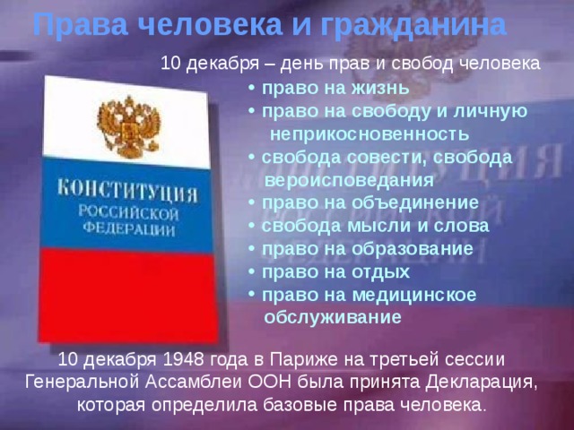 Права человека и гражданина 10 декабря – день прав и свобод человека право на жизнь право на свободу и личную  неприкосновенность свобода совести, свобода  вероисповедания право на объединение свобода мысли и слова право на образование право на отдых право на медицинское  обслуживание 10 декабря 1948 года в Париже на третьей сессии Генеральной Ассамблеи ООН была принята Декларация, которая определила базовые права человека . 