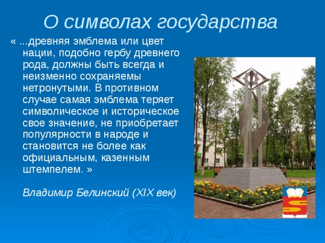 О символах государства « ...древняя эмблема или цвет нации, подобно гербу древнего рода, должны быть всегда и неизменно сохраняемы нетронутыми. В противном случае самая эмблема теряет символическое и историческое свое значение, не приобретает популярности в народе и становится не более как официальным, казенным штемпелем. »    Владимир Белинский (XIX век)  