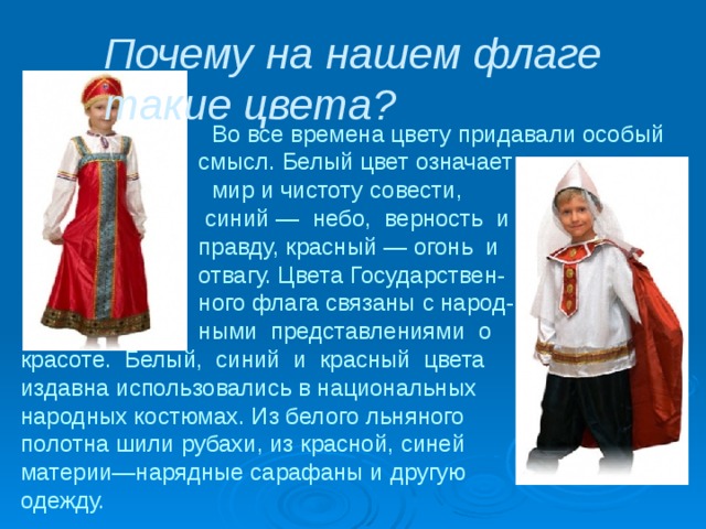Почему на нашем флаге такие цвета?  Во все времена цвету придавали особый  смысл. Белый цвет означает  мир и чистоту совести,  синий — небо, верность и  правду, красный — огонь и  отвагу. Цвета Государствен-  ного флага связаны с народ-  ными представлениями о красоте. Белый, синий и красный цвета издавна использовались в национальных народных костюмах. Из белого льняного полотна шили рубахи, из красной, синей материи—нарядные сарафаны и другую одежду. 