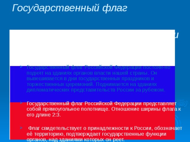 Государственный флаг Российской Федерации  Государственный флаг Российской Федерации постоян-но поднят на зданиях органов власти нашей страны. Он вывешивается в дни государственных праздников и торжественных церемоний. Поднимается на зданиях дипломатических представительств России за рубежом. Государственный флаг Российской Федерации представляет собой прямоугольное полотнище. Отношение ширины флага к его длине 2:3.  Флаг свидетельствует о принадлежности к России, обозначает её территорию, подтверждает государственные функции органов, над зданиями которых он реет. 