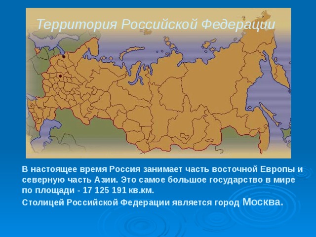 Территория Российской Федерации  В настоящее время Россия занимает часть восточной Европы и северную часть Азии. Это самое большое государство в мире по площади - 17 125 191 кв.км.  Столицей Российской Федерации является город Москва. 