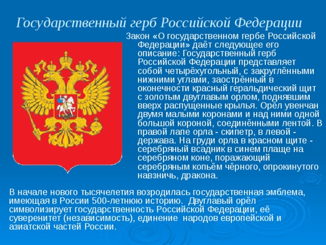 Государственный герб Российской Федерации  Закон «О государственном гербе Российской Федерации» даёт следующее его описание: Государственный герб Российской Федерации представляет собой четырёхугольный, с закруглёнными нижними углами, заострённый в оконечности красный геральдический щит с золотым двуглавым орлом, поднявшим вверх распущенные крылья. Орёл увенчан двумя малыми коронами и над ними одной большой короной, соединёнными лентой. В правой лапе орла - скипетр, в левой - держава. На груди орла в красном щите - серебряный всадник в синем плаще на серебряном коне, поражающий серебряным копьём чёрного, опрокинутого навзничь, дракона. В начале нового тысячелетия возродилась государственная эмблема, имеющая в России 500-летнюю историю. Двуглавый орёл символизирует государственность Российской Федерации, её суверенитет (независимость), единение народов европейской и азиатской частей России. 