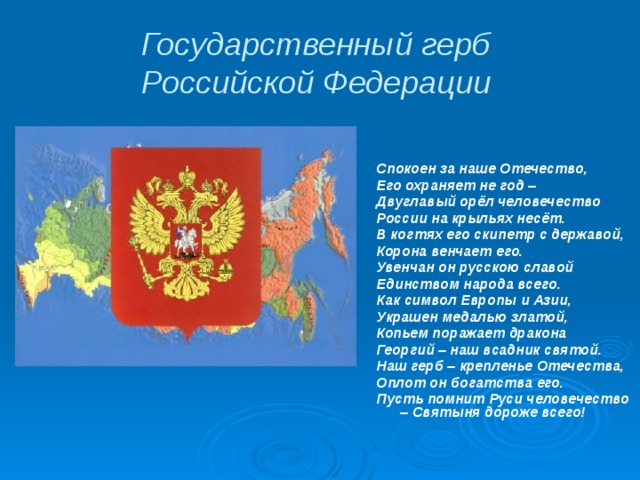 Государственный герб  Российской Федерации Спокоен за наше Отечество, Его охраняет не год – Двуглавый орёл человечество России на крыльях несёт. В когтях его скипетр с державой, Корона венчает его. Увенчан он русскою славой Единством народа всего. Как символ Европы и Азии, Украшен медалью златой, Копьем поражает дракона Георгий – наш всадник святой. Наш герб – крепленье Отечества, Оплот он богатства его. Пусть помнит Руси человечество – Святыня дороже всего! 