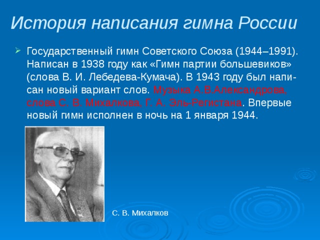 История написания гимна России Государственный гимн Советского Союза (1944–1991). Написан в 1938 году как «Гимн партии большевиков» (слова В. И. Лебедева-Кумача). В 1943 году был напи- сан новый вариант слов. Музыка А.В.Александрова, слова С. В. Михалкова, Г. А. Эль-Регистана . Впервые новый гимн исполнен в ночь на 1 января 1944. С. В. Михалков 