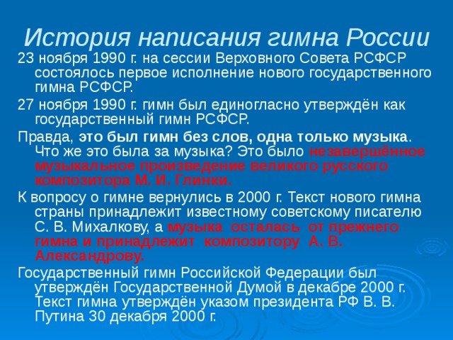 История написания гимна России 23 ноября 1990 г. на сессии Верховного Совета РСФСР состоялось первое исполнение нового государственного гимна РСФСР. 27 ноября 1990 г. гимн был единогласно утверждён как государственный гимн РСФСР. Правда, это был гимн без слов, одна только музыка . Что же это была за музыка? Это было незавершённое музыкальное произведение великого русского композитора М. И. Глинки. К вопросу о гимне вернулись в 2000 г. Текст нового гимна страны принадлежит известному советскому писателю С. В. Михалкову, а музыка осталась от прежнего гимна и принадлежит композитору А. В. Александрову. Государственный гимн Российской Федерации был утверждён Государственной Думой в декабре 2000 г. Текст гимна утверждён указом президента РФ В. В. Путина 30 декабря 2000 г. 