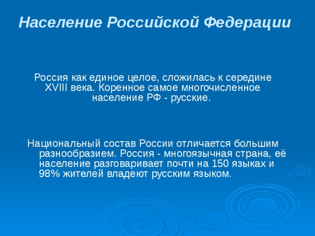 Население Российской Федерации  Россия как единое целое, сложилась к середине XVIII века. Коренное самое многочисленное население РФ - русские. Национальный состав России отличается большим разнообразием. Россия - многоязычная страна, её население разговаривает почти на 150 языках и 98% жителей владеют русским языком. 