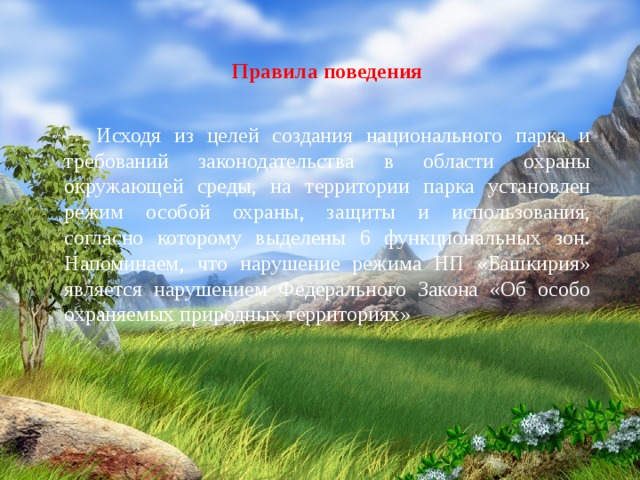 Правила поведения    Исходя из целей создания национального парка и требований законодательства в области охраны окружающей среды, на территории парка установлен режим особой охраны, защиты и использования, согласно которому выделены 6 функциональных зон.  Напоминаем, что нарушение режима НП «Башкирия» является нарушением Федерального Закона «Об особо охраняемых природных территориях» 