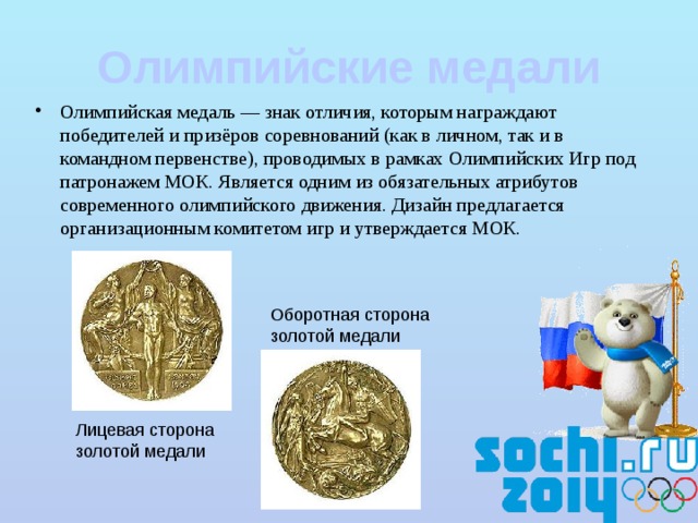Олимпийские медали Олимпийская медаль — знак отличия, которым награждают победителей и призёров соревнований (как в личном, так и в командном первенстве), проводимых в рамках Олимпийских Игр под патронажем МОК. Является одним из обязательных атрибутов современного олимпийского движения. Дизайн предлагается организационным комитетом игр и утверждается МОК. Оборотная сторона золотой медали Лицевая сторона золотой медали 