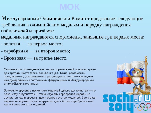 МОК М еждународный Олимпийский Комитет предъявляет следующие требования к олимпийским медалям и порядку награждения победителей и призёров:  медалями награждаются спортсмены, занявшие три первых места: - золотая — за первое место; - серебряная — за второе место; - Бронзовая — за третье место.   Регламентом проведения некоторых соревнований предусмотрено два третьих места (бокс, борьба и т. д.). Такие регламенты предлагаются, утверждаются и регулируются соответствующими международными спортивными федерациями и Международным олимпийским комитетом. Возможно вручение нескольких медалей одного достоинства — по равенству результатов. В таких случаях серебряная медаль не вручается, если вручены две и более золотых медалей. Бронзовая медаль не вручается, если вручены две и более серебряных или три и более золотых медалей. 