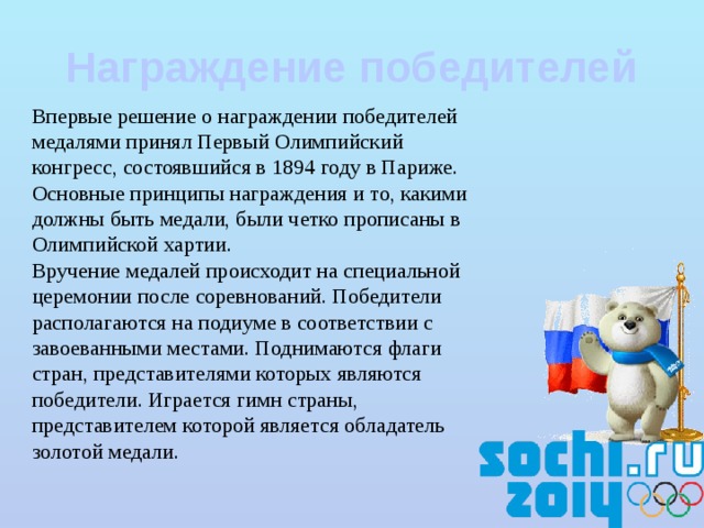 Награждение победителей Впервые решение о награждении победителей медалями принял Первый Олимпийский конгресс, состоявшийся в 1894 году в Париже. Основные принципы награждения и то, какими должны быть медали, были четко прописаны в Олимпийской хартии.  Вручение медалей происходит на специальной церемонии после соревнований. Победители располагаются на подиуме в соответствии с завоеванными местами. Поднимаются флаги стран, представителями которых являются победители. Играется гимн страны, представителем которой является обладатель золотой медали. 