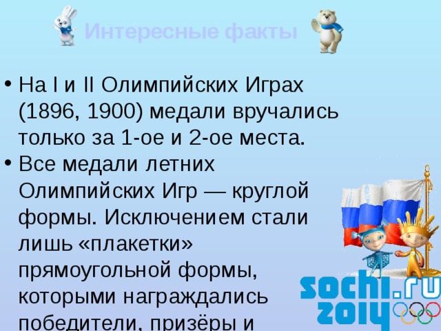  Интересные факты На I и II Олимпийских Играх (1896, 1900) медали вручались только за 1-ое и 2-ое места. Все медали летних Олимпийских Игр — круглой формы. Исключением стали лишь «плакетки» прямоугольной формы, которыми награждались победители, призёры и участники соревнований II Олимпийских Игр 1900 года в Париже. Медали зимних Олимпиад подвержены меньшему консерватизму. Дважды медали чеканились из золота пробы не ниже 583 — для победителей соревнований на Олимпийских Играх 1908 года в Лондоне и 1912 года в Стокгольме. При изготовлении олимпийских медалей дизайнеры использовали кроме металлов различные природные и синтетические материалы: норвежский гранит (Лиллехаммер 1994), хрусталь (Альбервиль 1992), нефрит (Пекин 2008) и др. 