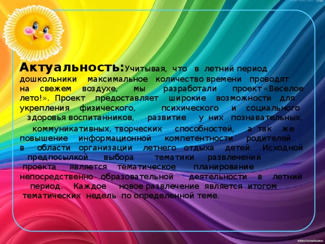 Актуальность: Учитывая,  что   в  летний период   дошкольники    максимальное   количество времени   проводят   на    свежем    воздухе,      мы       разработали      проект «Веселое лето!».  Проект    предоставляет    широкие    возможности   для   укрепления    физического,          психического     и    социального      здоровья воспитанников,     развитие     у  них   познавательных,     коммуникативных, творческих     способностей,     а  так    же   повышение    информационной     компетентности     родителей     в области   организации    летнего   отдыха    детей.    Исходной    предпосылкой      выбора        тематики     развлечений    проекта     является    тематическое       планирование         непосредственно   образовательной      деятельности    в    летний     период.    Каждое     новое развлечение  является  итогом  тематических  недель  по определенной теме. 