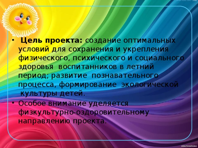  Цель проекта: создание оптимальных условий для сохранения и укрепления физического, психического и социального здоровья  воспитанников в летний период; развитие  познавательного   процесса, формирование  экологической  культуры детей.   Особое внимание уделяется физкультурно-оздоровительному направлению проекта. 