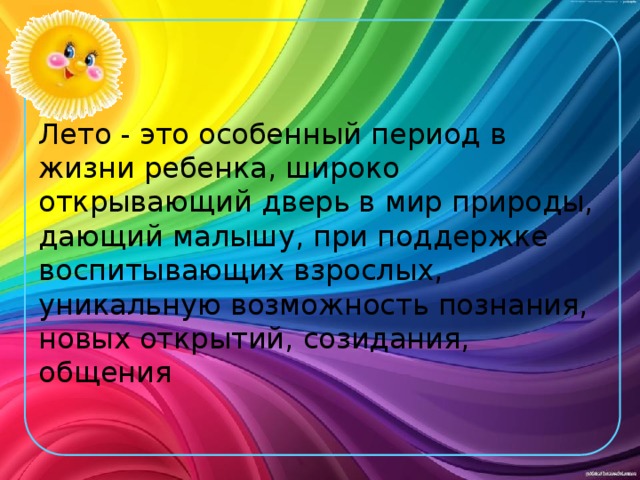 Лето - это особенный период в жизни ребенка, широко открывающий дверь в мир природы, дающий малышу, при поддержке воспитывающих взрослых, уникальную возможность познания, новых открытий, созидания, общения 