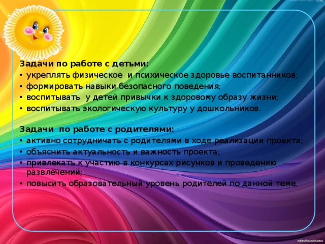 Задачи по работе с детьми: укреплять физическое  и психическое здоровье воспитанников; формировать навыки безопасного поведения; воспитывать  у детей привычки к здоровому образу жизни; воспитывать экологическую культуру у дошкольников. Задачи по работе с родителями: активно сотрудничать с родителями в ходе реализации проекта; объяснить актуальность и важность проекта; привлекать к участию в конкурсах рисунков и проведению развлечений; повысить образовательный уровень родителей по данной теме. 