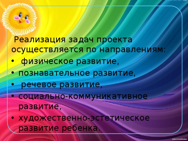   Реализация задач проекта осуществляется по направлениям:  физическое развитие, познавательное развитие,  речевое развитие, социально-коммуникативное развитие, художественно-эстетическое развитие ребенка. 