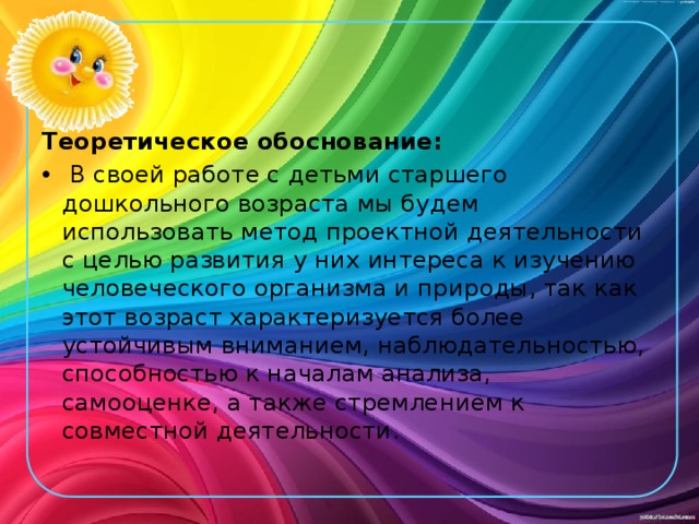 Теоретическое обоснование:  В своей работе с детьми старшего дошкольного возраста мы будем использовать метод проектной деятельности с целью развития у них интереса к изучению человеческого организма и природы, так как этот возраст характеризуется более устойчивым вниманием, наблюдательностью, способностью к началам анализа, самооценке, а также стремлением к совместной деятельности. 