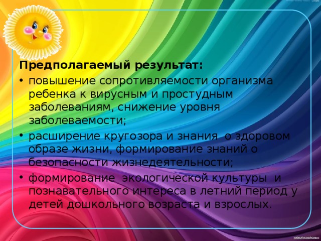 Предполагаемый результат: повышение сопротивляемости организма ребенка к вирусным и простудным заболеваниям, снижение уровня заболеваемости; расширение кругозора и знания  о здоровом образе жизни, формирование знаний о безопасности жизнедеятельности; формирование  экологической культуры  и познавательного интереса в летний период у детей дошкольного возраста и взрослых. 