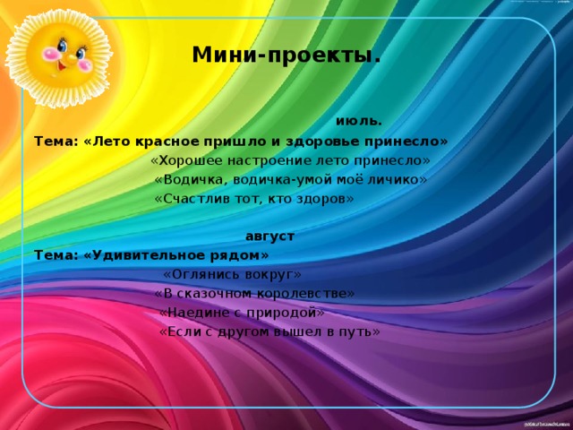 Мини-проекты.  июль. Тема: «Лето красное пришло и здоровье принесло»  «Хорошее настроение лето принесло»  «Водичка, водичка-умой моё личико»  «Счастлив тот, кто здоров»  август Тема: «Удивительное рядом»  «Оглянись вокруг»  «В сказочном королевстве»  «Наедине с природой»  «Если с другом вышел в путь» 