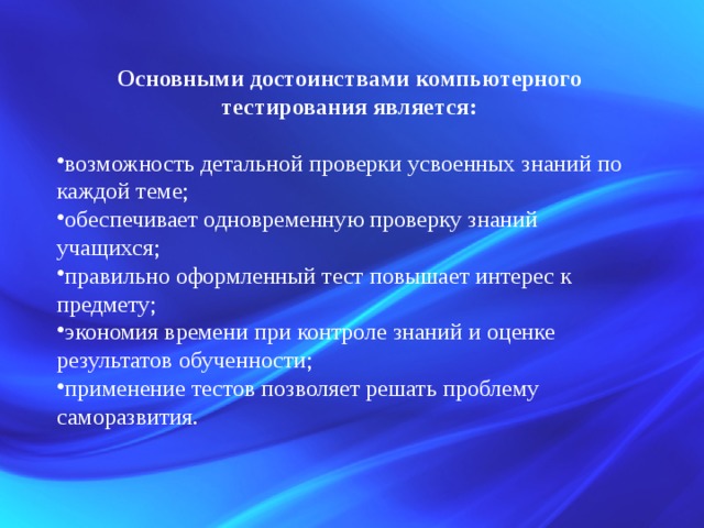 Основными достоинствами компьютерного тестирования является:  возможность детальной проверки усвоенных знаний по каждой теме; обеспечивает одновременную проверку знаний учащихся; правильно оформленный тест повышает интерес к предмету; экономия времени при контроле знаний и оценке результатов обученности; применение тестов позволяет решать проблему саморазвития. 