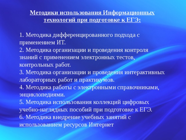 Методики использования Информационных технологий при подготовке к ЕГЭ:  1. Методика дифференцированного подхода с применением ИТ. 2. Методика организации и проведения контроля знаний с применением электронных тестов, контрольных работ. 3. Методика организации и проведения интерактивных лабораторных работ и практикумов. 4. Методика работы с электронными справочниками, энциклопедиями. 5. Методика использования коллекций цифровых учебно-наглядных пособий при подготовке к ЕГЭ. 6. Методика внедрение учебных занятий с использованием ресурсов Интернет 