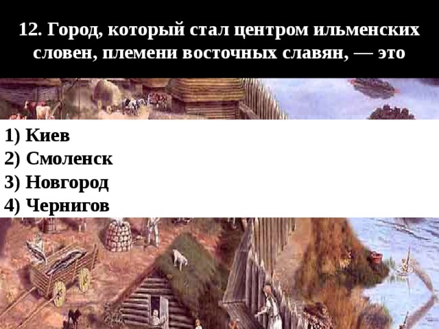  12. Город, который стал центром ильменских словен, племени восточных славян, — это  1) Киев 2) Смоленск 3) Новгород 4) Чернигов 