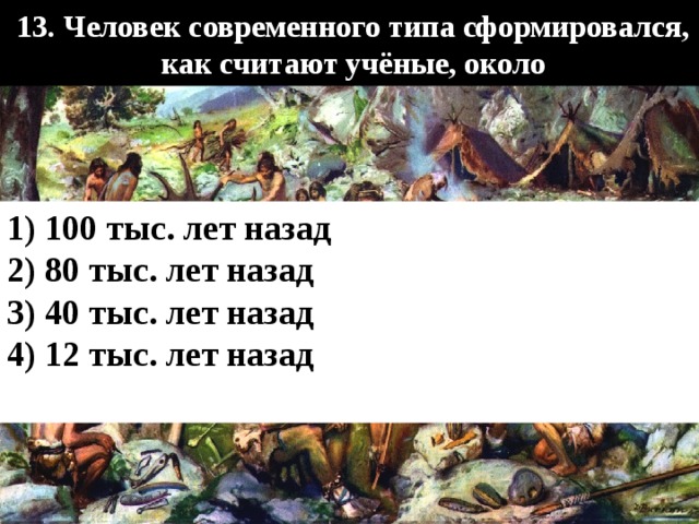     13. Человек современного типа сформировался, как считают учёные, около    1) 100 тыс. лет назад 2) 80 тыс. лет назад 3) 40 тыс. лет назад 4) 12 тыс. лет назад  